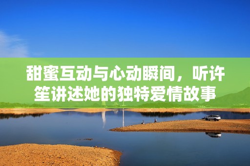 甜蜜互动与心动瞬间，听许笙讲述她的独特爱情故事