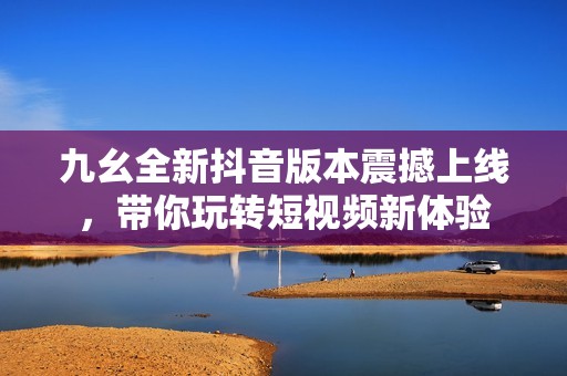 九幺全新抖音版本震撼上线，带你玩转短视频新体验