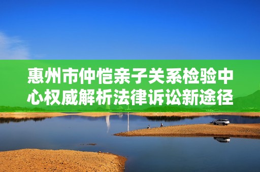 惠州市仲恺亲子关系检验中心权威解析法律诉讼新途径