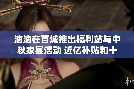 滴滴在百城推出福利站与中秋家宴活动 近亿补贴和十重丰厚奖励来袭