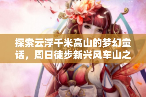 探索云浮千米高山的梦幻童话，周日徒步新兴风车山之旅
