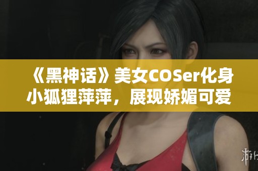 《黑神话》美女COSer化身小狐狸萍萍，展现娇媚可爱与迷人身材