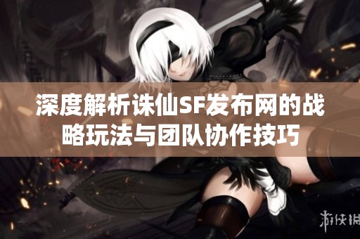 深度解析诛仙SF发布网的战略玩法与团队协作技巧