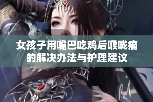 女孩子用嘴巴吃鸡后喉咙痛的解决办法与护理建议