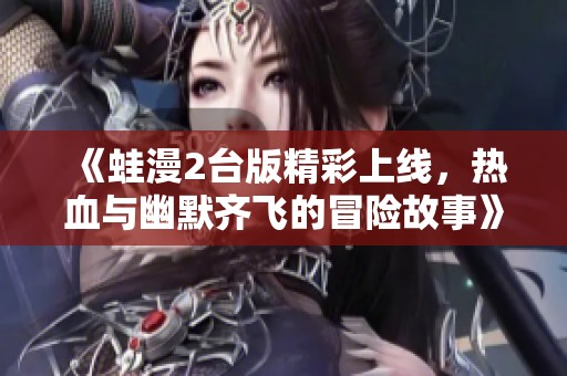 《蛙漫2台版精彩上线，热血与幽默齐飞的冒险故事》