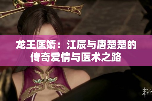 龙王医婿：江辰与唐楚楚的传奇爱情与医术之路