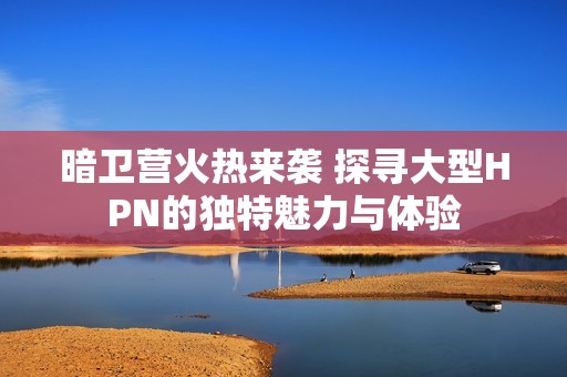 暗卫营火热来袭 探寻大型HPN的独特魅力与体验