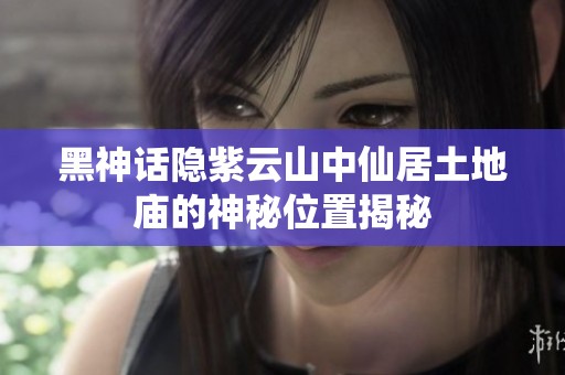 黑神话隐紫云山中仙居土地庙的神秘位置揭秘