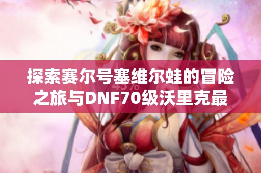 探索赛尔号塞维尔蛙的冒险之旅与DNF70级沃里克最佳装备分析