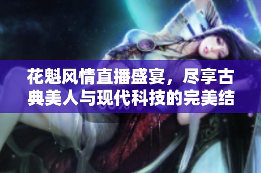 花魁风情直播盛宴，尽享古典美人与现代科技的完美结合