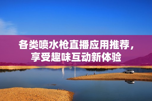 各类喷水枪直播应用推荐，享受趣味互动新体验