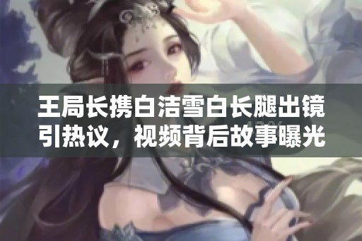 王局长携白洁雪白长腿出镜引热议，视频背后故事曝光