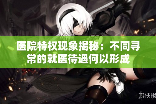医院特权现象揭秘：不同寻常的就医待遇何以形成