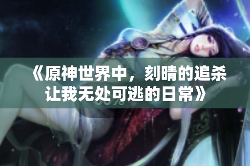 《原神世界中，刻晴的追杀让我无处可逃的日常》
