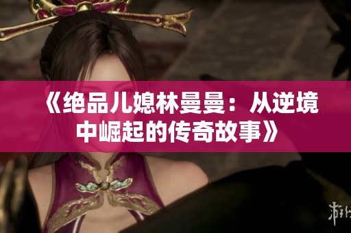 《绝品儿媳林曼曼：从逆境中崛起的传奇故事》