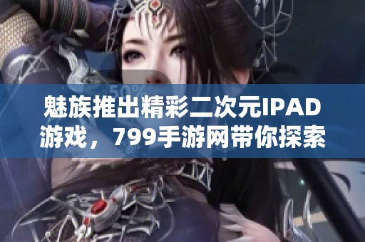 魅族推出精彩二次元IPAD游戏，799手游网带你探索梦想世界