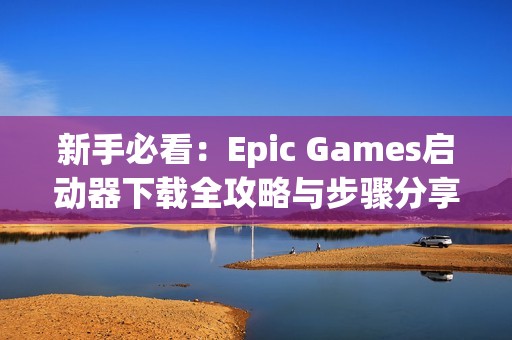 新手必看：Epic Games启动器下载全攻略与步骤分享