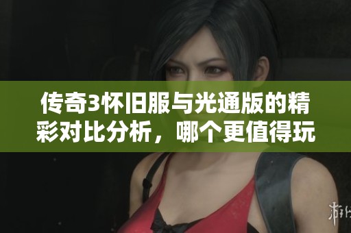 传奇3怀旧服与光通版的精彩对比分析，哪个更值得玩？