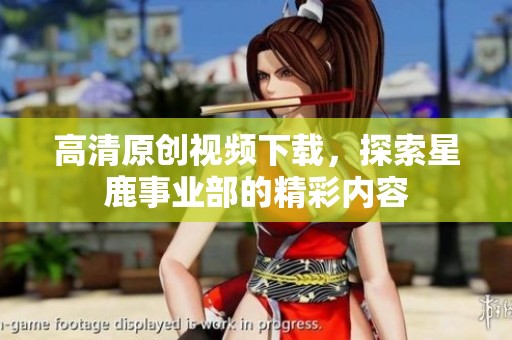 高清原创视频下载，探索星鹿事业部的精彩内容