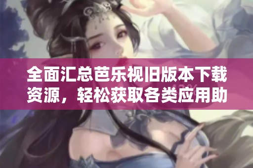 全面汇总芭乐视旧版本下载资源，轻松获取各类应用助手