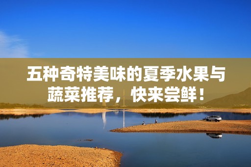 五种奇特美味的夏季水果与蔬菜推荐，快来尝鲜！