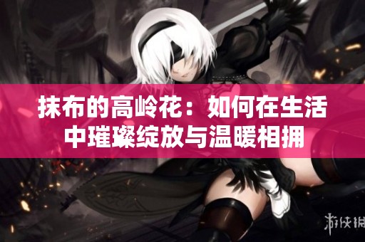 抹布的高岭花：如何在生活中璀璨绽放与温暖相拥