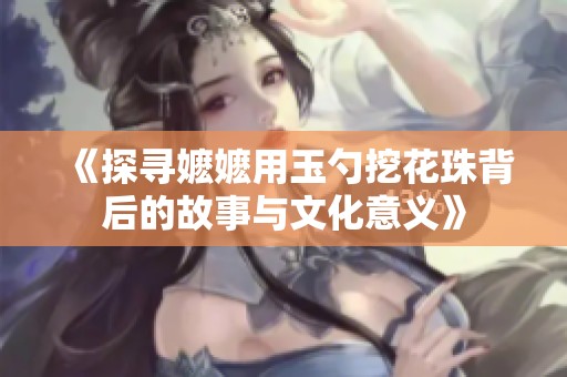 《探寻嬷嬷用玉勺挖花珠背后的故事与文化意义》