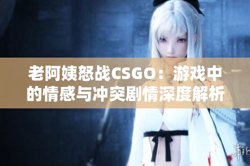 老阿姨怒战CSGO：游戏中的情感与冲突剧情深度解析