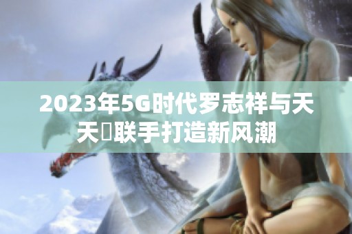2023年5G时代罗志祥与天天奭联手打造新风潮