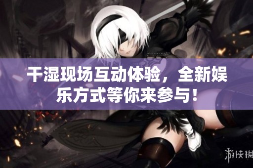 干湿现场互动体验，全新娱乐方式等你来参与！
