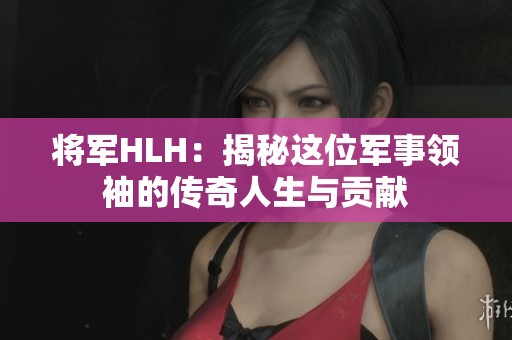 将军HLH：揭秘这位军事领袖的传奇人生与贡献