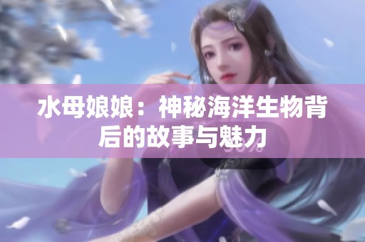 水母娘娘：神秘海洋生物背后的故事与魅力