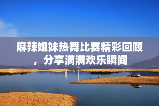 麻辣姐妹热舞比赛精彩回顾，分享满满欢乐瞬间