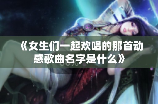 《女生们一起欢唱的那首动感歌曲名字是什么》