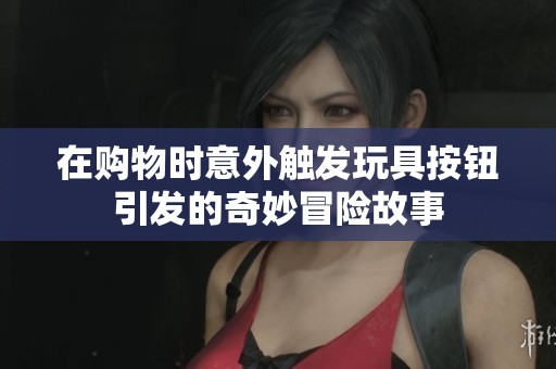 在购物时意外触发玩具按钮引发的奇妙冒险故事