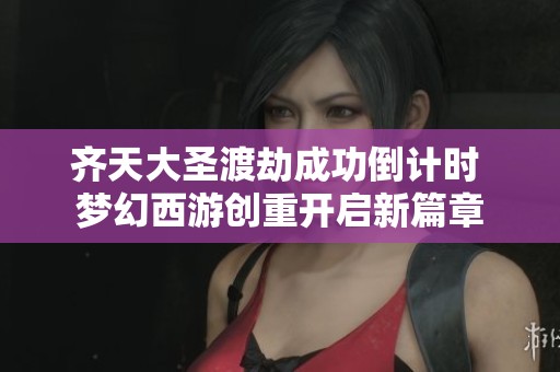 齐天大圣渡劫成功倒计时 梦幻西游创重开启新篇章
