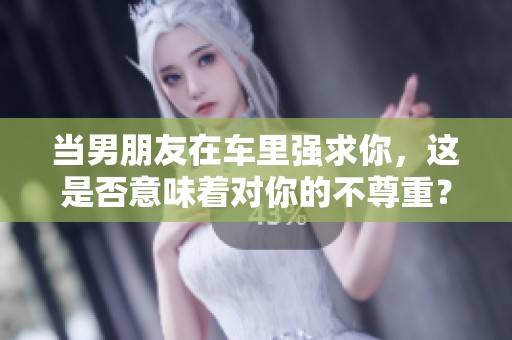 当男朋友在车里强求你，这是否意味着对你的不尊重？