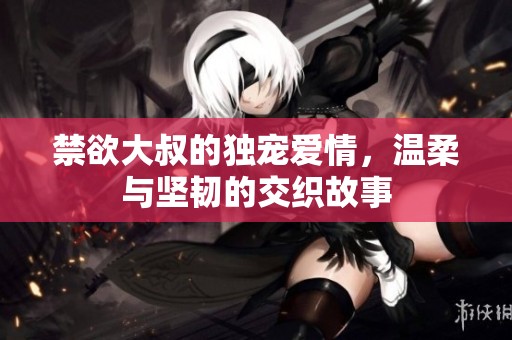 禁欲大叔的独宠爱情，温柔与坚韧的交织故事