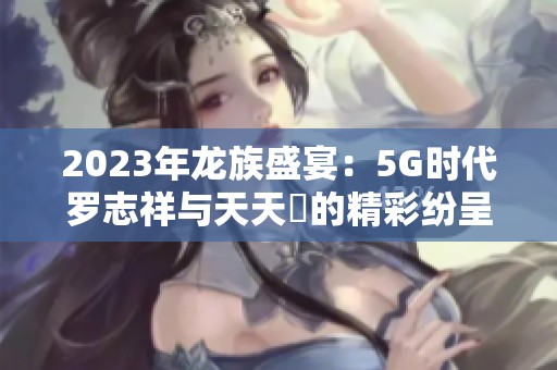 2023年龙族盛宴：5G时代罗志祥与天天奭的精彩纷呈