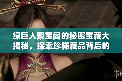 绿巨人聚宝阁的秘密宝藏大揭秘，探索珍稀藏品背后的故事