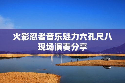 火影忍者音乐魅力六孔尺八现场演奏分享