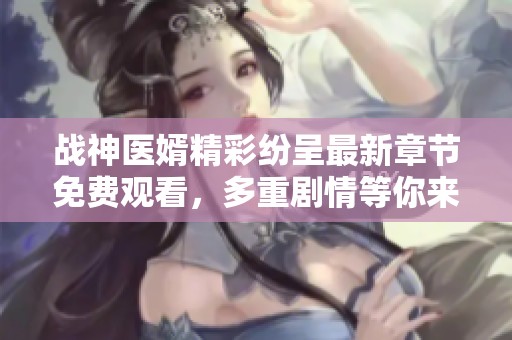 战神医婿精彩纷呈最新章节免费观看，多重剧情等你来探秘
