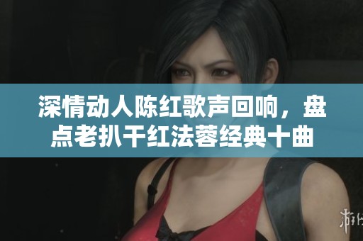 深情动人陈红歌声回响，盘点老扒干红法蓉经典十曲