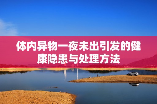 体内异物一夜未出引发的健康隐患与处理方法