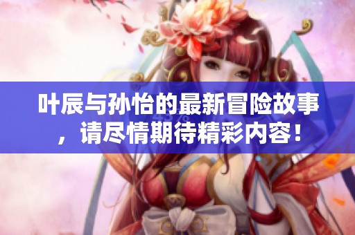 叶辰与孙怡的最新冒险故事，请尽情期待精彩内容！