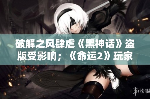 破解之风肆虐《黑神话》盗版受影响；《命运2》玩家大幅流失原因分析