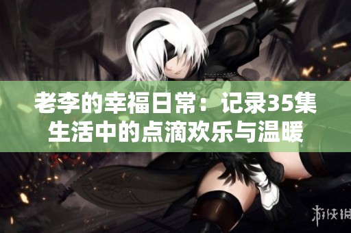 老李的幸福日常：记录35集生活中的点滴欢乐与温暖