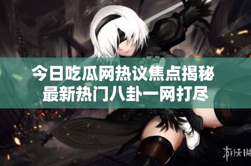 今日吃瓜网热议焦点揭秘 最新热门八卦一网打尽