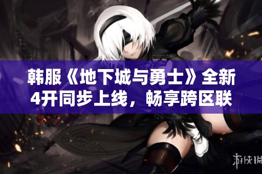 韩服《地下城与勇士》全新4开同步上线，畅享跨区联机新体验