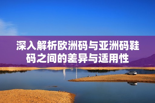 深入解析欧洲码与亚洲码鞋码之间的差异与适用性